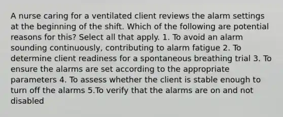 A nurse caring for a ventilated client reviews the alarm settings at the beginning of the shift. Which of the following are potential reasons for this? Select all that apply. 1. To avoid an alarm sounding continuously, contributing to alarm fatigue 2. To determine client readiness for a spontaneous breathing trial 3. To ensure the alarms are set according to the appropriate parameters 4. To assess whether the client is stable enough to turn off the alarms 5.To verify that the alarms are on and not disabled