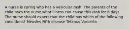 A nurse is caring who has a vesicular rash. The parents of the child asks the nurse what illness can cause this rash for 6 days. The nurse should expert that the child has which of the following conditions? Measles Fifth disease Tetanus Varicella