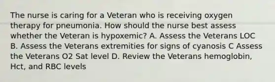 The nurse is caring for a Veteran who is receiving oxygen therapy for pneumonia. How should the nurse best assess whether the Veteran is hypoxemic? A. Assess the Veterans LOC B. Assess the Veterans extremities for signs of cyanosis C Assess the Veterans O2 Sat level D. Review the Veterans hemoglobin, Hct, and RBC levels