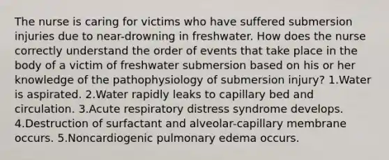 The nurse is caring for victims who have suffered submersion injuries due to near-drowning in freshwater. How does the nurse correctly understand the order of events that take place in the body of a victim of freshwater submersion based on his or her knowledge of the pathophysiology of submersion injury? 1.Water is aspirated. 2.Water rapidly leaks to capillary bed and circulation. 3.Acute respiratory distress syndrome develops. 4.Destruction of surfactant and alveolar-capillary membrane occurs. 5.Noncardiogenic pulmonary edema occurs.