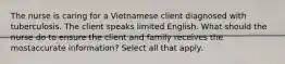 The nurse is caring for a Vietnamese client diagnosed with tuberculosis. The client speaks limited English. What should the nurse do to ensure the client and family receives the mostaccurate information? Select all that apply.