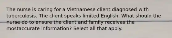 The nurse is caring for a Vietnamese client diagnosed with tuberculosis. The client speaks limited English. What should the nurse do to ensure the client and family receives the mostaccurate information? Select all that apply.