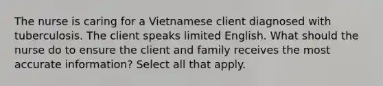 The nurse is caring for a Vietnamese client diagnosed with tuberculosis. The client speaks limited English. What should the nurse do to ensure the client and family receives the most accurate information? Select all that apply.