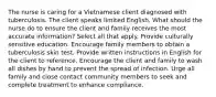 The nurse is caring for a Vietnamese client diagnosed with tuberculosis. The client speaks limited English. What should the nurse do to ensure the client and family receives the most accurate information? Select all that apply. Provide culturally sensitive education. Encourage family members to obtain a tuberculosis skin test. Provide written instructions in English for the client to reference. Encourage the client and family to wash all dishes by hand to prevent the spread of infection. Urge all family and close contact community members to seek and complete treatment to enhance compliance.