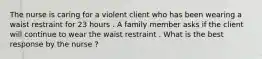 The nurse is caring for a violent client who has been wearing a waist restraint for 23 hours . A family member asks if the client will continue to wear the waist restraint . What is the best response by the nurse ?