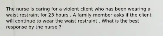 The nurse is caring for a violent client who has been wearing a waist restraint for 23 hours . A family member asks if the client will continue to wear the waist restraint . What is the best response by the nurse ?