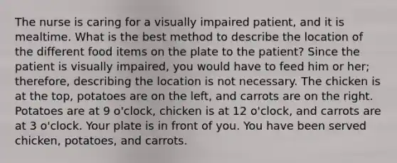 The nurse is caring for a visually impaired patient, and it is mealtime. What is the best method to describe the location of the different food items on the plate to the patient? Since the patient is visually impaired, you would have to feed him or her; therefore, describing the location is not necessary. The chicken is at the top, potatoes are on the left, and carrots are on the right. Potatoes are at 9 o'clock, chicken is at 12 o'clock, and carrots are at 3 o'clock. Your plate is in front of you. You have been served chicken, potatoes, and carrots.