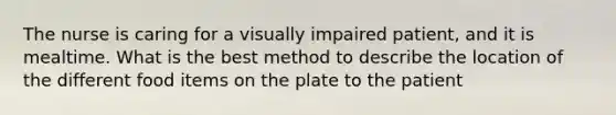 The nurse is caring for a visually impaired patient, and it is mealtime. What is the best method to describe the location of the different food items on the plate to the patient