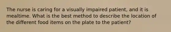 The nurse is caring for a visually impaired patient, and it is mealtime. What is the best method to describe the location of the different food items on the plate to the patient?