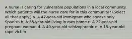 A nurse is caring for vulnerable populations in a local community. Which patients will the nurse care for in this community? (Select all that apply.) a. A 47-year-old immigrant who speaks only Spanish b. A 35-year-old living in own home c. A 22-year-old pregnant woman d. A 40-year-old schizophrenic e. A 15-year-old rape victim