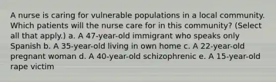 A nurse is caring for vulnerable populations in a local community. Which patients will the nurse care for in this community? (Select all that apply.) a. A 47-year-old immigrant who speaks only Spanish b. A 35-year-old living in own home c. A 22-year-old pregnant woman d. A 40-year-old schizophrenic e. A 15-year-old rape victim