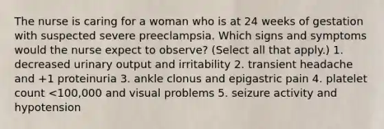 The nurse is caring for a woman who is at 24 weeks of gestation with suspected severe preeclampsia. Which signs and symptoms would the nurse expect to observe? (Select all that apply.) 1. decreased urinary output and irritability 2. transient headache and +1 proteinuria 3. ankle clonus and epigastric pain 4. platelet count <100,000 and visual problems 5. seizure activity and hypotension