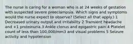 The nurse is caring for a woman who is at 24 weeks of gestation with suspected severe preeclampsia. Which signs and symptoms would the nurse expect to observe? (Select all that apply.) 1 Decreased urinary output and irritability 2 Transient headache and +1 proteinuria 3 Ankle clonus and epigastric pain 4 Platelet count of less than 100,000/mm3 and visual problems 5 Seizure activity and hypotension