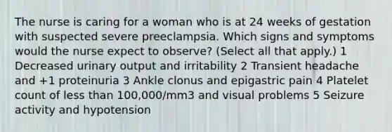 The nurse is caring for a woman who is at 24 weeks of gestation with suspected severe preeclampsia. Which signs and symptoms would the nurse expect to observe? (Select all that apply.) 1 Decreased urinary output and irritability 2 Transient headache and +1 proteinuria 3 Ankle clonus and epigastric pain 4 Platelet count of less than 100,000/mm3 and visual problems 5 Seizure activity and hypotension