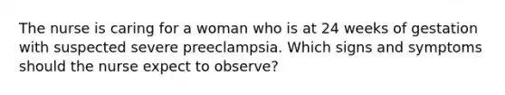 The nurse is caring for a woman who is at 24 weeks of gestation with suspected severe preeclampsia. Which signs and symptoms should the nurse expect to observe?