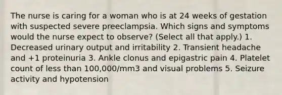 The nurse is caring for a woman who is at 24 weeks of gestation with suspected severe preeclampsia. Which signs and symptoms would the nurse expect to observe? (Select all that apply.) 1. Decreased urinary output and irritability 2. Transient headache and +1 proteinuria 3. Ankle clonus and epigastric pain 4. Platelet count of less than 100,000/mm3 and visual problems 5. Seizure activity and hypotension