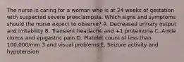 The nurse is caring for a woman who is at 24 weeks of gestation with suspected severe preeclampsia. Which signs and symptoms should the nurse expect to observe? A. Decreased urinary output and irritability B. Transient headache and +1 proteinuria C. Ankle clonus and epigastric pain D. Platelet count of less than 100,000/mm 3 and visual problems E. Seizure activity and hypotension