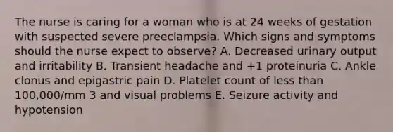 The nurse is caring for a woman who is at 24 weeks of gestation with suspected severe preeclampsia. Which signs and symptoms should the nurse expect to observe? A. Decreased urinary output and irritability B. Transient headache and +1 proteinuria C. Ankle clonus and epigastric pain D. Platelet count of less than 100,000/mm 3 and visual problems E. Seizure activity and hypotension