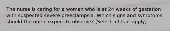 The nurse is caring for a woman who is at 24 weeks of gestation with suspected severe preeclampsia. Which signs and symptoms should the nurse expect to observe? (Select all that apply)