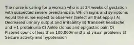 The nurse is caring for a woman who is at 24 weeks of gestation with suspected severe preeclampsia. Which signs and symptoms would the nurse expect to observe? (Select all that apply.) A) Decreased urinary output and irritability B) Transient headache and +1 proteinuria C) Ankle clonus and epigastric pain D) Platelet count of less than 100,000/mm3 and visual problems E) Seizure activity and hypotension