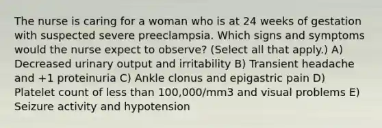 The nurse is caring for a woman who is at 24 weeks of gestation with suspected severe preeclampsia. Which signs and symptoms would the nurse expect to observe? (Select all that apply.) A) Decreased urinary output and irritability B) Transient headache and +1 proteinuria C) Ankle clonus and epigastric pain D) Platelet count of less than 100,000/mm3 and visual problems E) Seizure activity and hypotension