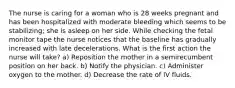 The nurse is caring for a woman who is 28 weeks pregnant and has been hospitalized with moderate bleeding which seems to be stabilizing; she is asleep on her side. While checking the fetal monitor tape the nurse notices that the baseline has gradually increased with late decelerations. What is the first action the nurse will take? a) Reposition the mother in a semirecumbent position on her back. b) Notify the physician. c) Administer oxygen to the mother. d) Decrease the rate of IV fluids.