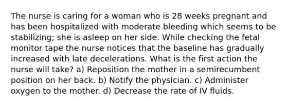 The nurse is caring for a woman who is 28 weeks pregnant and has been hospitalized with moderate bleeding which seems to be stabilizing; she is asleep on her side. While checking the fetal monitor tape the nurse notices that the baseline has gradually increased with late decelerations. What is the first action the nurse will take? a) Reposition the mother in a semirecumbent position on her back. b) Notify the physician. c) Administer oxygen to the mother. d) Decrease the rate of IV fluids.