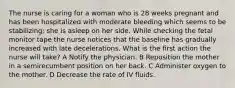 The nurse is caring for a woman who is 28 weeks pregnant and has been hospitalized with moderate bleeding which seems to be stabilizing; she is asleep on her side. While checking the fetal monitor tape the nurse notices that the baseline has gradually increased with late decelerations. What is the first action the nurse will take? A Notify the physician. B Reposition the mother in a semirecumbent position on her back. C Administer oxygen to the mother. D Decrease the rate of IV fluids.