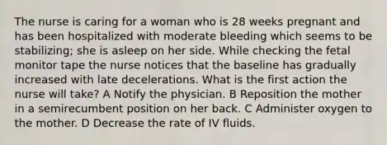 The nurse is caring for a woman who is 28 weeks pregnant and has been hospitalized with moderate bleeding which seems to be stabilizing; she is asleep on her side. While checking the fetal monitor tape the nurse notices that the baseline has gradually increased with late decelerations. What is the first action the nurse will take? A Notify the physician. B Reposition the mother in a semirecumbent position on her back. C Administer oxygen to the mother. D Decrease the rate of IV fluids.