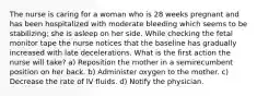 The nurse is caring for a woman who is 28 weeks pregnant and has been hospitalized with moderate bleeding which seems to be stabilizing; she is asleep on her side. While checking the fetal monitor tape the nurse notices that the baseline has gradually increased with late decelerations. What is the first action the nurse will take? a) Reposition the mother in a semirecumbent position on her back. b) Administer oxygen to the mother. c) Decrease the rate of IV fluids. d) Notify the physician.