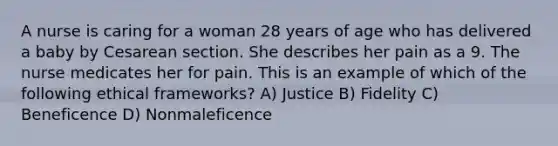 A nurse is caring for a woman 28 years of age who has delivered a baby by Cesarean section. She describes her pain as a 9. The nurse medicates her for pain. This is an example of which of the following ethical frameworks? A) Justice B) Fidelity C) Beneficence D) Nonmaleficence