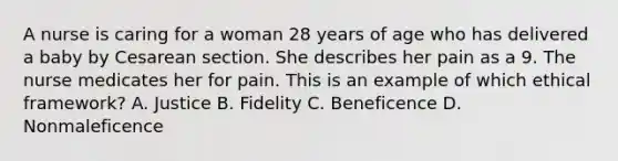 A nurse is caring for a woman 28 years of age who has delivered a baby by Cesarean section. She describes her pain as a 9. The nurse medicates her for pain. This is an example of which ethical framework? A. Justice B. Fidelity C. Beneficence D. Nonmaleficence