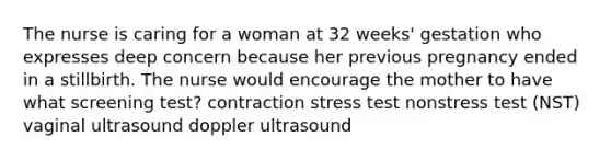 The nurse is caring for a woman at 32 weeks' gestation who expresses deep concern because her previous pregnancy ended in a stillbirth. The nurse would encourage the mother to have what screening test? contraction stress test nonstress test (NST) vaginal ultrasound doppler ultrasound