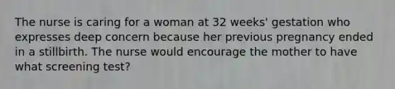 The nurse is caring for a woman at 32 weeks' gestation who expresses deep concern because her previous pregnancy ended in a stillbirth. The nurse would encourage the mother to have what screening test?