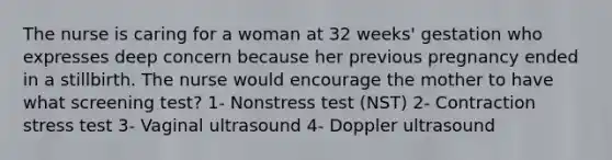 The nurse is caring for a woman at 32 weeks' gestation who expresses deep concern because her previous pregnancy ended in a stillbirth. The nurse would encourage the mother to have what screening test? 1- Nonstress test (NST) 2- Contraction stress test 3- Vaginal ultrasound 4- Doppler ultrasound