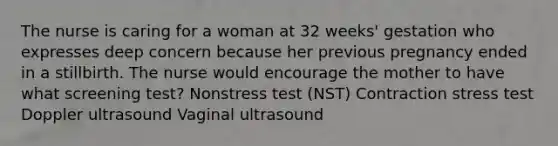 The nurse is caring for a woman at 32 weeks' gestation who expresses deep concern because her previous pregnancy ended in a stillbirth. The nurse would encourage the mother to have what screening test? Nonstress test (NST) Contraction stress test Doppler ultrasound Vaginal ultrasound