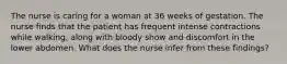 The nurse is caring for a woman at 36 weeks of gestation. The nurse finds that the patient has frequent intense contractions while walking, along with bloody show and discomfort in the lower abdomen. What does the nurse infer from these findings?