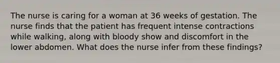 The nurse is caring for a woman at 36 weeks of gestation. The nurse finds that the patient has frequent intense contractions while walking, along with bloody show and discomfort in the lower abdomen. What does the nurse infer from these findings?