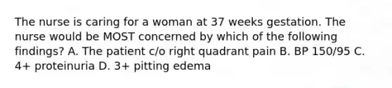 The nurse is caring for a woman at 37 weeks gestation. The nurse would be MOST concerned by which of the following findings? A. The patient c/o right quadrant pain B. BP 150/95 C. 4+ proteinuria D. 3+ pitting edema