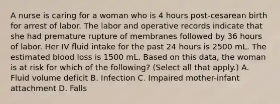 A nurse is caring for a woman who is 4 hours post-cesarean birth for arrest of labor. The labor and operative records indicate that she had premature rupture of membranes followed by 36 hours of labor. Her IV fluid intake for the past 24 hours is 2500 mL. The estimated blood loss is 1500 mL. Based on this data, the woman is at risk for which of the following? (Select all that apply.) A. Fluid volume deficit B. Infection C. Impaired mother-infant attachment D. Falls