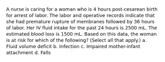 A nurse is caring for a woman who is 4 hours post-cesarean birth for arrest of labor. The labor and operative records indicate that she had premature rupture of membranes followed by 36 hours of labor. Her IV fluid intake for the past 24 hours is 2500 mL. The estimated blood loss is 1500 mL. Based on this data, the woman is at risk for which of the following? (Select all that apply.) a. Fluid volume deficit b. Infection c. Impaired mother-infant attachment d. Falls