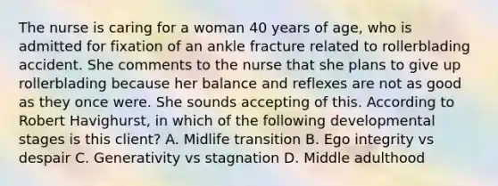 The nurse is caring for a woman 40 years of age, who is admitted for fixation of an ankle fracture related to rollerblading accident. She comments to the nurse that she plans to give up rollerblading because her balance and reflexes are not as good as they once were. She sounds accepting of this. According to Robert Havighurst, in which of the following developmental stages is this client? A. Midlife transition B. Ego integrity vs despair C. Generativity vs stagnation D. Middle adulthood