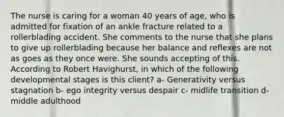 The nurse is caring for a woman 40 years of age, who is admitted for fixation of an ankle fracture related to a rollerblading accident. She comments to the nurse that she plans to give up rollerblading because her balance and reflexes are not as goes as they once were. She sounds accepting of this. According to Robert Havighurst, in which of the following developmental stages is this client? a- Generativity versus stagnation b- ego integrity versus despair c- midlife transition d- middle adulthood