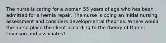 The nurse is caring for a woman 55 years of age who has been admitted for a hernia repair. The nurse is doing an initial nursing assessment and considers developmental theories. Where would the nurse place the client according to the theory of Daniel Levinson and associates?