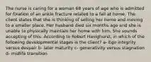 The nurse is caring for a woman 68 years of age who is admitted for fixation of an ankle fracture related to a fall at home. The client states that she is thinking of selling her home and moving to a smaller place. Her husband died six months ago and she is unable to physically maintain her home with him. She sounds accepting of this. According to Robert Havighurst, in which of the following developmental stages is the client? a- Ego integrity versus despair b- later maturity c- generativity versus stagnation d- midlife transition