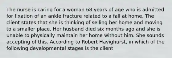 The nurse is caring for a woman 68 years of age who is admitted for fixation of an ankle fracture related to a fall at home. The client states that she is thinking of selling her home and moving to a smaller place. Her husband died six months ago and she is unable to physically maintain her home without him. She sounds accepting of this. According to Robert Havighurst, in which of the following developmental stages is the client