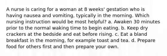 A nurse is caring for a woman at 8 weeks' gestation who is having nausea and vomiting, typically in the morning. Which nursing instruction would be most helpful? a. Awaken 30 minutes prior to the normal waking time to begin eating. b. Keep dry crackers at the bedside and eat before rising. c. Eat a bland breakfast in the morning, for example toast and tea. d. Prepare food for others first and then prepare your own.