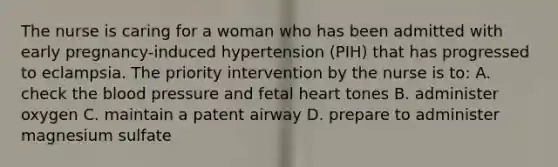 The nurse is caring for a woman who has been admitted with early pregnancy-induced hypertension (PIH) that has progressed to eclampsia. The priority intervention by the nurse is to: A. check the blood pressure and fetal heart tones B. administer oxygen C. maintain a patent airway D. prepare to administer magnesium sulfate