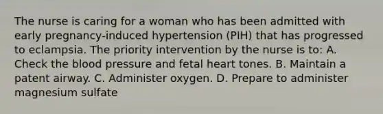 The nurse is caring for a woman who has been admitted with early pregnancy-induced hypertension (PIH) that has progressed to eclampsia. The priority intervention by the nurse is to: A. Check the blood pressure and fetal heart tones. B. Maintain a patent airway. C. Administer oxygen. D. Prepare to administer magnesium sulfate