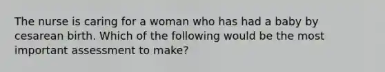 The nurse is caring for a woman who has had a baby by cesarean birth. Which of the following would be the most important assessment to make?